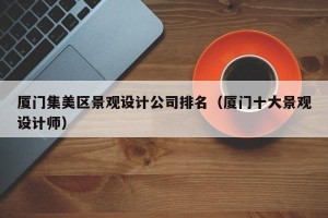 厦门集美区景观设计公司排名（厦门十大景观设计师）
