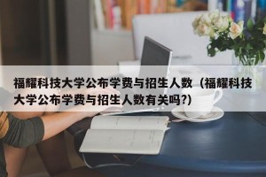 福耀科技大学公布学费与招生人数（福耀科技大学公布学费与招生人数有关吗?）