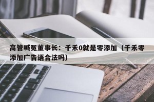 高管喊冤董事长：千禾0就是零添加（千禾零添加广告语合法吗）