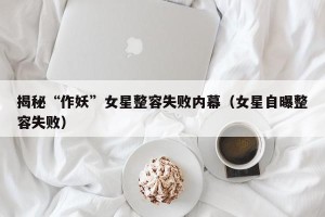 揭秘“作妖”女星整容失败内幕（女星自曝整容失败）