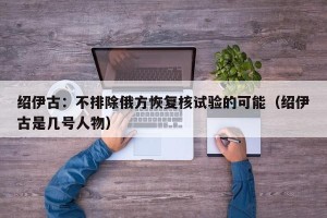 绍伊古：不排除俄方恢复核试验的可能（绍伊古是几号人物）