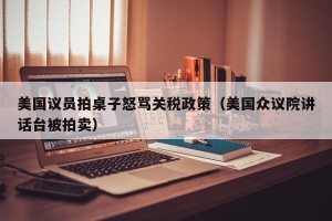 美国议员拍桌子怒骂关税政策（美国众议院讲话台被拍卖）