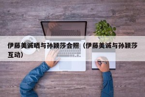 伊藤美诚晒与孙颖莎合照（伊藤美诚与孙颖莎互动）