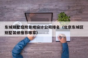 东城别墅庭院景观设计公司排名（北京东城区别墅装修推荐哪家）