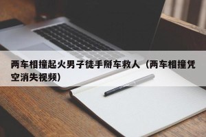 两车相撞起火男子徒手掰车救人（两车相撞凭空消失视频）