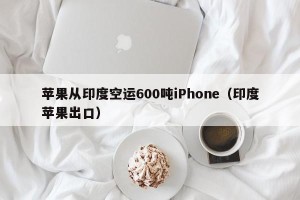 苹果从印度空运600吨iPhone（印度苹果出口）