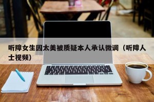 听障女生因太美被质疑本人承认微调（听障人士视频）