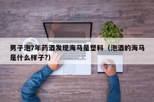 男子泡7年药酒发现海马是塑料（泡酒的海马是什么样子?）