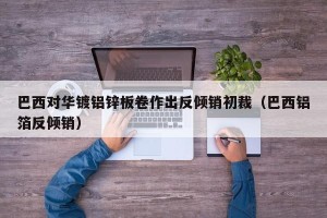 巴西对华镀铝锌板卷作出反倾销初裁（巴西铝箔反倾销）