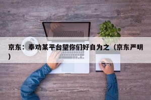 京东：奉劝某平台望你们好自为之（京东严明）