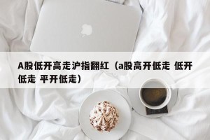 A股低开高走沪指翻红（a股高开低走 低开低走 平开低走）