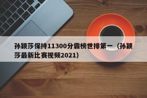 孙颖莎保持11300分霸榜世排第一（孙颖莎最新比赛视频2021）