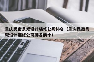 重庆民宿景观设计装修公司排名（重庆民宿景观设计装修公司排名前十）