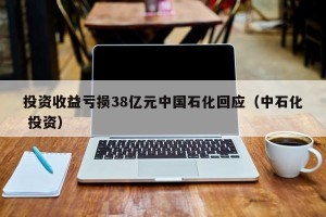 投资收益亏损38亿元中国石化回应（中石化 投资）