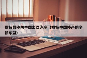 福特暂停向中国出口汽车（福特中国停产的全部车型）