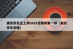 美团京东正上演2025互联网第一战（美团京东市值）