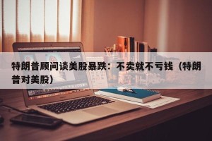 特朗普顾问谈美股暴跌：不卖就不亏钱（特朗普对美股）