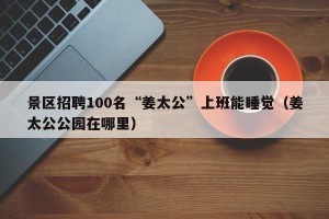 景区招聘100名“姜太公”上班能睡觉（姜太公公园在哪里）