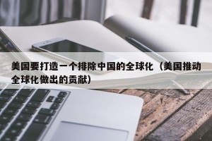 美国要打造一个排除中国的全球化（美国推动全球化做出的贡献）
