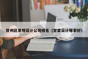 甘州区景观设计公司排名（甘肃设计哪家好）