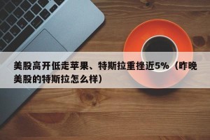 美股高开低走苹果、特斯拉重挫近5%（昨晚美股的特斯拉怎么样）