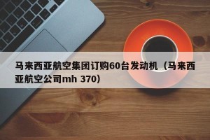马来西亚航空集团订购60台发动机（马来西亚航空公司mh 370）