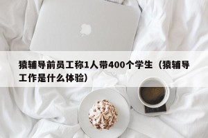 猿辅导前员工称1人带400个学生（猿辅导工作是什么体验）
