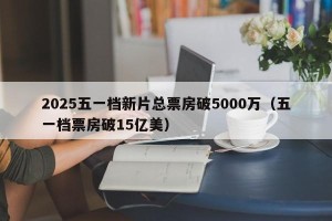 2025五一档新片总票房破5000万（五一档票房破15亿美）