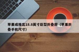苹果或推出18.8英寸巨型折叠屏（苹果折叠手机尺寸）