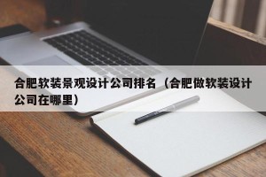 合肥软装景观设计公司排名（合肥做软装设计公司在哪里）