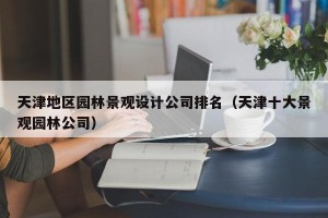 天津地区园林景观设计公司排名（天津十大景观园林公司）