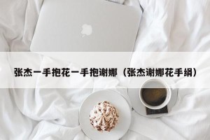 张杰一手抱花一手抱谢娜（张杰谢娜花手绢）