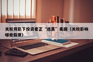 关税阴影下投资者正“逃离”美国（关税影响哪些股票）