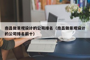 南昌做景观设计的公司排名（南昌做景观设计的公司排名前十）