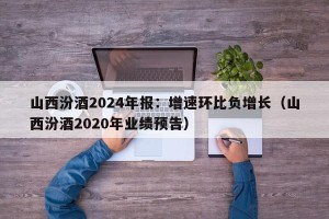 山西汾酒2024年报：增速环比负增长（山西汾酒2020年业绩预告）