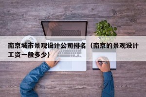 南京城市景观设计公司排名（南京的景观设计工资一般多少）