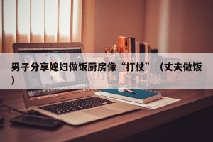 男子分享媳妇做饭厨房像“打仗”（丈夫做饭）