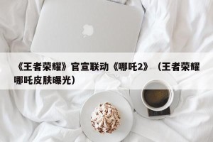 《王者荣耀》官宣联动《哪吒2》（王者荣耀哪吒皮肤曝光）