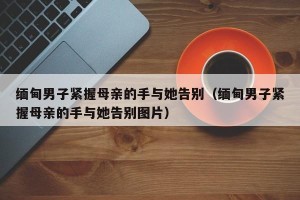 缅甸男子紧握母亲的手与她告别（缅甸男子紧握母亲的手与她告别图片）