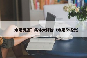 “水果贵族”集体大降价（水果价格贵）