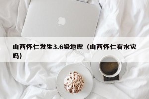 山西怀仁发生3.6级地震（山西怀仁有水灾吗）